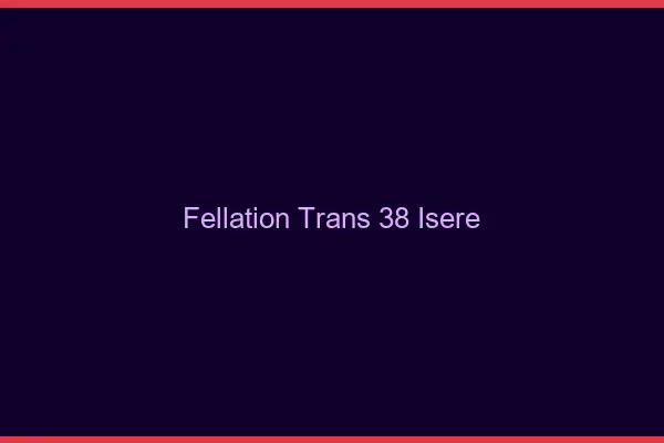 Fellation trans 38 isère