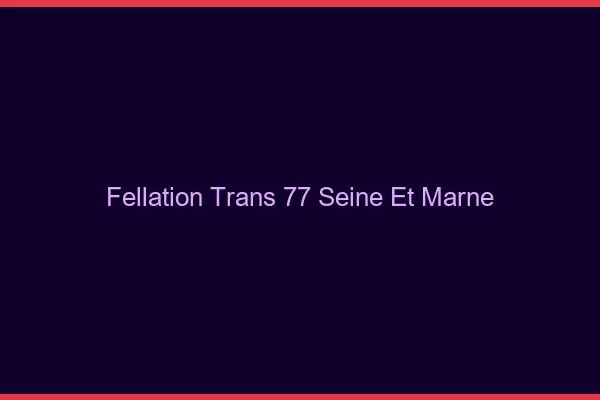 Fellation trans 77 seine-et-marne