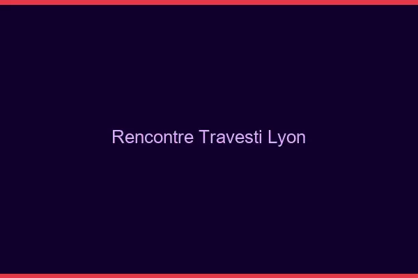 Rencontre travesti Lyon